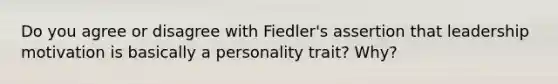 Do you agree or disagree with Fiedler's assertion that leadership motivation is basically a personality trait? Why?