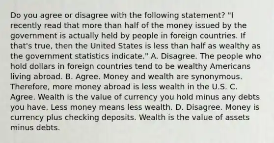 Do you agree or disagree with the following​ statement? ​"I recently read that more than half of the money issued by the government is actually held by people in foreign countries. If​ that's true, then the United States is less than half as wealthy as the government statistics​ indicate." A. Disagree. The people who hold dollars in foreign countries tend to be wealthy Americans living abroad. B. Agree. Money and wealth are synonymous.​ Therefore, more money abroad is less wealth in the U.S. C. Agree. Wealth is the value of currency you hold minus any debts you have. Less money means less wealth. D. Disagree. Money is currency plus checking deposits. Wealth is the value of assets minus debts.