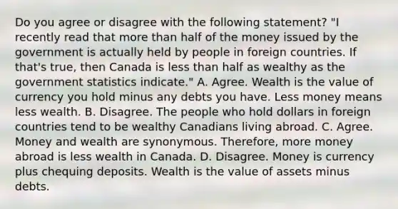 Do you agree or disagree with the following​ statement? ​"I recently read that <a href='https://www.questionai.com/knowledge/keWHlEPx42-more-than' class='anchor-knowledge'>more than</a> half of the money issued by the government is actually held by people in foreign countries. If​ that's true, then Canada is <a href='https://www.questionai.com/knowledge/k7BtlYpAMX-less-than' class='anchor-knowledge'>less than</a> half as wealthy as the government statistics​ indicate." A. Agree. Wealth is the value of currency you hold minus any debts you have. Less money means less wealth. B. Disagree. The people who hold dollars in foreign countries tend to be wealthy Canadians living abroad. C. Agree. Money and wealth are synonymous.​ Therefore, more money abroad is less wealth in Canada. D. Disagree. Money is currency plus chequing deposits. Wealth is the value of assets minus debts.