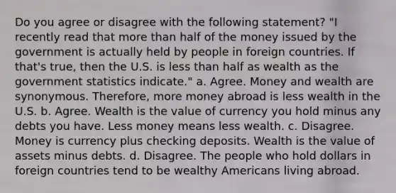 Do you agree or disagree with the following statement? "I recently read that more than half of the money issued by the government is actually held by people in foreign countries. If that's true, then the U.S. is less than half as wealth as the government statistics indicate." a. Agree. Money and wealth are synonymous. Therefore, more money abroad is less wealth in the U.S. b. Agree. Wealth is the value of currency you hold minus any debts you have. Less money means less wealth. c. Disagree. Money is currency plus checking deposits. Wealth is the value of assets minus debts. d. Disagree. The people who hold dollars in foreign countries tend to be wealthy Americans living abroad.