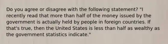 Do you agree or disagree with the following​ statement? ​"I recently read that more than half of the money issued by the government is actually held by people in foreign countries. If​ that's true, then the United States is less than half as wealthy as the government statistics​ indicate."