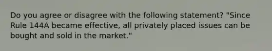 Do you agree or disagree with the following statement? "Since Rule 144A became effective, all privately placed issues can be bought and sold in the market."