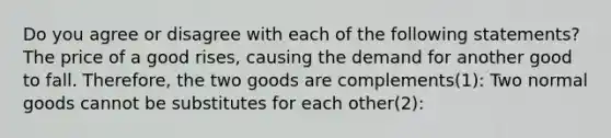 Do you agree or disagree with each of the following​ statements? The price of a good rises, causing the demand for another good to fall. Therefore, the two goods are complements​(1): Two normal goods cannot be substitutes for each other(2)​: