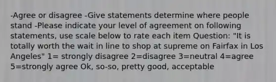 -Agree or disagree -Give statements determine where people stand -Please indicate your level of agreement on following statements, use scale below to rate each item Question: "It is totally worth the wait in line to shop at supreme on Fairfax in Los Angeles" 1= strongly disagree 2=disagree 3=neutral 4=agree 5=strongly agree Ok, so-so, pretty good, acceptable