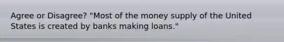 Agree or Disagree? ​"Most of the money supply of the United States is created by banks making​ loans."