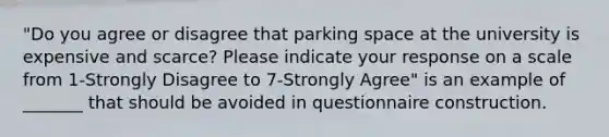 "Do you agree or disagree that parking space at the university is expensive and scarce? Please indicate your response on a scale from 1-Strongly Disagree to 7-Strongly Agree" is an example of _______ that should be avoided in questionnaire construction.