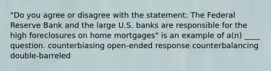 "Do you agree or disagree with the statement: The Federal Reserve Bank and the large U.S. banks are responsible for the high foreclosures on home mortgages" is an example of a(n) ____ question. counterbiasing open-ended response counterbalancing double-barreled