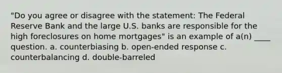 "Do you agree or disagree with the statement: The Federal Reserve Bank and the large U.S. banks are responsible for the high foreclosures on home mortgages" is an example of a(n) ____ question. a. counterbiasing b. open-ended response c. counterbalancing d. double-barreled