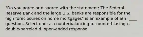 "Do you agree or disagree with the statement: The Federal Reserve Bank and the large U.S. banks are responsible for the high foreclosures on home mortgages" is an example of a(n) ____ question.​ Select one: a. ​counterbalancing b. ​counterbiasing c. ​double-barreled d. ​open-ended response