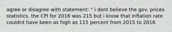 agree or disagree with statement: " i dont believe the gov. prices statistics. the CPI for 2016 was 215 but i know that inflation rate couldnt have been as high as 115 percent from 2015 to 2016