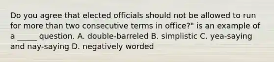 Do you agree that elected officials should not be allowed to run for more than two consecutive terms in office?" is an example of a _____ question. A. double-barreled B. simplistic C. yea-saying and nay-saying D. negatively worded