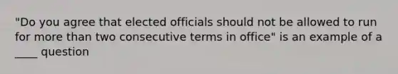 "Do you agree that elected officials should not be allowed to run for more than two consecutive terms in office" is an example of a ____ question