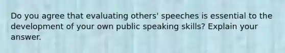 Do you agree that evaluating others' speeches is essential to the development of your own public speaking skills? Explain your answer.