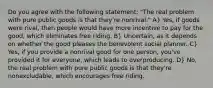 Do you agree with the following statement: "The real problem with pure public goods is that they're nonrival." A} Yes, if goods were rival, then people would have more incentive to pay for the good, which eliminates free riding. B} Uncertain, as it depends on whether the good pleases the benevolent social planner. C} Yes, if you provide a nonrival good for one person, you've provided it for everyone, which leads to overproducing. D} No, the real problem with pure public goods is that they're nonexcludable, which encourages free riding.