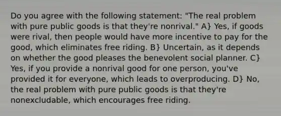 Do you agree with the following statement: "The real problem with pure public goods is that they're nonrival." A} Yes, if goods were rival, then people would have more incentive to pay for the good, which eliminates free riding. B} Uncertain, as it depends on whether the good pleases the benevolent social planner. C} Yes, if you provide a nonrival good for one person, you've provided it for everyone, which leads to overproducing. D} No, the real problem with pure public goods is that they're nonexcludable, which encourages free riding.