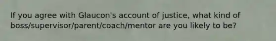 If you agree with Glaucon's account of justice, what kind of boss/supervisor/parent/coach/mentor are you likely to be?