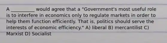 A __________ would agree that a "Government's most useful role is to interfere in economics only to regulate markets in order to help them function efficiently. That is, politics should serve the interests of economic efficiency." A) liberal B) mercantilist C) Marxist D) Socialist