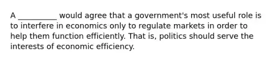 A __________ would agree that a government's most useful role is to interfere in economics only to regulate markets in order to help them function efficiently. That is, politics should serve the interests of economic efficiency.