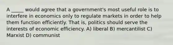 A _____ would agree that a government's most useful role is to interfere in economics only to regulate markets in order to help them function efficiently. That is, politics should serve the interests of economic efficiency. A) liberal B) mercantilist C) Marxist D) communist