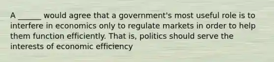 A ______ would agree that a government's most useful role is to interfere in economics only to regulate markets in order to help them function efficiently. That is, politics should serve the interests of economic efficiency