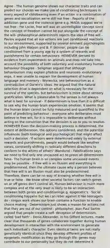 Agree - The human genome shows our character traits and can predict our choices we make use of conditioning techniques in every aspect of childbearing even if an action is a combination of genes and socialization we're still not free - Reports of the addiction gene and the violence gene e.g. MAOA suggest we're not free - For Locke, free will was an unintelligible concept since the concept of freedom cannot be put alongside the concept of the will- philosophical determinism rejects the idea of free will - Pavlov argued that all our actions are just conditioned reactions to our environment, supported by several eminent psychologists including John Watson and B. F. Skinner, people can be conditioned from a young age by a system of rewards and punishments for certain behaviours- HOWEVER derived its evidence from experiments on animals and does not take into account the possibility of both voluntary and involuntary human behaviour Disagree - Seligman argued that although behaviourism may explain phobias and neuroses- evolutionary exps, it was unable to explain the development of human language and memory - Wyrwicka, see behaviourism as a contradiction of Darwin's ideas. He argued that the natural selection drive is dependent on what is necessary for the survival of the species, but behaviourism is more about sensory gratification. What is pleasurable to the senses is not always what is best for survival - If determinism is true then it is difficult to see why the human brain experiences emotion. It seems that the human brain cannot be fully measured and quantified to the point of predicting behaviour - everyone who deliberates must believe in free will, for it is impossible to deliberate without acting on the conviction that the decision is up to you to resolve- HOWEVER Even the decision-making process is determined, the extent of deliberation, the options considered, and the potential influences (both biological and psychological) that might affect such a decision -'If actions were determined solely by external rewards and punishments, people would behave like weather vanes, constantly shifting in radically different directions to conform to the whims of others' (Bandura) - Falsifications says we need to find only one uncaused act to prove all determinism false- The human brain is so complex some uncaused events may be possible - If free will is an illusion and everything is predetermined, then the ultimate cause why a person believes that free will is an illusion must also be predetermined. Therefore, there can be no way of knowing whether free will is true or false - We know other societal factors can switch genes on or off genes don't control all, Human behaviour is much more complex and at the very least is likely to be an interaction between both genes and conditioninge.g. epigenetic's - Social conditioning happens but we can rebel against it like teenagers do - sirigus work shows our brain contains a function to enable choice making - Determinism just shows a reason for actions not that they are out of our control - philosopher, Jean-Paul Sartre argued that people create a self- deception of determinism, called 'bad faith' - Denis Alexander, in his Gifford lectures, made clear that thousands of genes collaborate together during human development in interaction with the environment to generate each individual's character. Even identical twins are not really genetically identical since they develop different profiles of epigenetic modification as they go through life- genes may contribute to our personality but they do not determine it