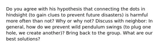 Do you agree with his hypothesis that connecting the dots in hindsight (to gain clues to prevent future disasters) is harmful more often than not? Why or why not? Discuss with neighbor: In general, how do we prevent wild pendulum swings (to plug one hole, we create another)? Bring back to the group. What are our best solutions?