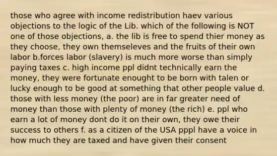 those who agree with <a href='https://www.questionai.com/knowledge/kyBYTfPY9j-income-redistribution' class='anchor-knowledge'>income redistribution</a> haev various objections to the logic of the Lib. which of the following is NOT one of those objections, a. the lib is free to spend thier money as they choose, they own themseleves and the fruits of their own labor b.forces labor (slavery) is much more worse than simply paying taxes c. high income ppl didnt technically earn the money, they were fortunate enought to be born with talen or lucky enough to be good at something that other people value d. those with less money (the poor) are in far greater need of money than those with plenty of money (the rich) e. ppl who earn a lot of money dont do it on their own, they owe their success to others f. as a citizen of the USA pppl have a voice in how much they are taxed and have given their consent