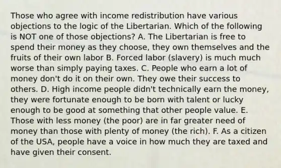 Those who agree with income redistribution have various objections to the logic of the Libertarian. Which of the following is NOT one of those objections? A. The Libertarian is free to spend their money as they choose, they own themselves and the fruits of their own labor B. Forced labor (slavery) is much much worse than simply paying taxes. C. People who earn a lot of money don't do it on their own. They owe their success to others. D. High income people didn't technically earn the money, they were fortunate enough to be born with talent or lucky enough to be good at something that other people value. E. Those with less money (the poor) are in far greater need of money than those with plenty of money (the rich). F. As a citizen of the USA, people have a voice in how much they are taxed and have given their consent.