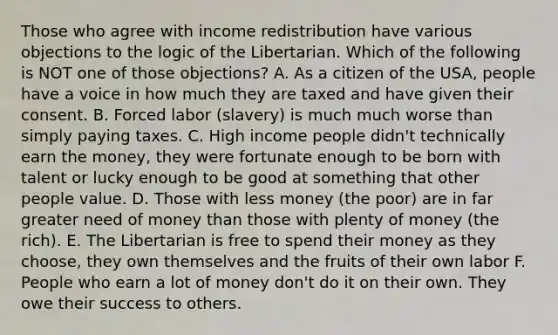 Those who agree with income redistribution have various objections to the logic of the Libertarian. Which of the following is NOT one of those objections? A. As a citizen of the USA, people have a voice in how much they are taxed and have given their consent. B. Forced labor (slavery) is much much worse than simply paying taxes. C. High income people didn't technically earn the money, they were fortunate enough to be born with talent or lucky enough to be good at something that other people value. D. Those with less money (the poor) are in far greater need of money than those with plenty of money (the rich). E. The Libertarian is free to spend their money as they choose, they own themselves and the fruits of their own labor F. People who earn a lot of money don't do it on their own. They owe their success to others.