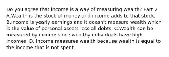 Do you agree that income is a way of measuring​ wealth? Part 2 A.Wealth is the stock of money and income adds to that stock. B.Income is yearly earnings and it​ doesn't measure wealth which is the value of personal assets less all debts. C.Wealth can be measured by income since wealthy individuals have high incomes. D. Income measures wealth because wealth is equal to the income that is not spent.