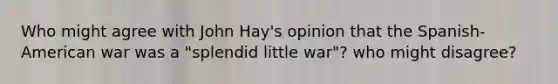 Who might agree with John Hay's opinion that the Spanish-American war was a "splendid little war"? who might disagree?