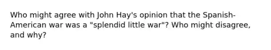 Who might agree with John Hay's opinion that the Spanish-American war was a "splendid little war"? Who might disagree, and why?