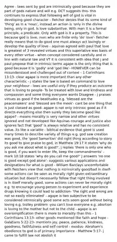 Agree - laws sent by god are intrinsically good because they are part of gods nature and will e.g. DCT suggests this- this continues to express that following will of god is vital in developing good character - fletcher denies that its some kind of 'thing' as in a 'noun', instead an action is 'only in the divine being, only in god, is love substantive. With men it is a formal principle, a predicate. Only with god is it a property. This is because god is love, men who are finite only 'do' love'- fletcher really means that to do good one must always act lovingly or develop the quality of love - aquinas agreed with paul that love is greatest of 3 revealed virtues and this superlative was basis of every other virtue - when concept considered carefully and in line with natural law and VT it is consistent with idea that j and paul propose that in intrinsic terms agape is the only thing that is good because it is 'godly' and 'god like'- HOWEVER can be misunderstood and challenged out of context - 1 Corinthians 13:13- clear agape is more important than any other characteristic - j states the law is based on command to love your neighbour - laws are useful only if they produce an outcome that is loving to people- To be treated with love and kindness and compassion and some thing everyone wants Disagree - j praises virtues as good if the beatitudes e.g. 'blessed are the peacemakers' and 'blessed are the meek'- cant be one thing that is just classed as good- agape is not only intrinsic good as if it directs everything else then surely they become good like agape? - means morality is very narrow and other virtues ignored and not developed like Aquinas courage and justice also ignores fact that 'good' is always relative and has no consistent value, its like a variable - biblical evidence that good is used many times to describe variety of things e.g. god saw creation was good, the 'good Samaritan' did right thing according to story its good to give praise to god, in Matthew 19:17 it states 'why do you ask me about what is good?', j replies 'there is only one who is good, if you want to enter life, keep the commandments' - mark 10:18 states 'why do you call me good?' J answers 'no one is good except god alone'- suggests various applications and designations for what is good - William Barclays uncomfortable with fletchers view that nothing is intrinsically good/bad in itself- some actions can be seen as morally right given extraordinary situation but doesn't necessarily follow that right thing involved is in itself morally good, some actions can never be morally right e.g. to encourage young person to experiment and experience drugs knowing it could lead to addiction- 'the right and wrong are not so easily eliminated' - agape is two subjective to be considered intrinsically good some acts seem good without being loving e.g. trolley problem -you can't love everyone e.g. abortion is loving to the mother but not to the child - agape is an oversimplification there is more to morality than this - 1 Corinthians 13:13- other goods mentioned like faith and hope - Galatians 5:22-23- mentions joy, peace, patience, kindness, goodness, faithfulness and self control - exodus- Abraham's obedience to god is of primary importance - Matthew 5:17- j came to fulfill law not abolish it