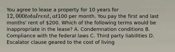 You agree to lease a property for 10 years for 12,000 total rent, at100 per month. You pay the first and last months' rent of 200. Which of the following terms would be inappropriate in the lease? A. Condemnation conditions B. Compliance with the federal laws C. Third party liabilities D. Escalator clause geared to the cost of living