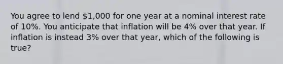 You agree to lend 1,000 for one year at a nominal interest rate of 10%. You anticipate that inflation will be 4% over that year. If inflation is instead 3% over that year, which of the following is true?