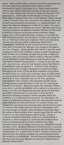 Agree - 'Man can will nothing unless he has first understood that he must <a href='https://www.questionai.com/knowledge/kIt7oUhyhX-count-on' class='anchor-knowledge'>count on</a> no one but himself; that he is alone, abandoned on earth in the midst of his infinite responsibilities, without help, with no other aim than the one he sets himself, with no other destiny than the one he forges for himself on this earth'(Sartre) - Sartre sees human beings as moving from an initial state of being at birth that is fixed (being-in- itself) towards a state of freedom from such constraints that physical life brings through becoming self-consciousness, i.e. a being-for-itself - For Rogers the dilemma disappears in light of his theory. He argued that 'in the optimum of therapy the person rightfully experiences the most complete and absolute freedom' because it is the most economical response to all surrounding conditions- Rogers argues that in being determined by conditions in line with the fully functioning person, an individual is actually exercising free will- an individual under such conditions 'freely and voluntarily chooses and wills that which is absolutely determined'- compatibilist- HOWEVER he still insisted that there had to be some form of freedom for 'direction' and change to be made in our lives. Disagree - subtle paradox with Sartre in that the 'state' of being-for-itself is the nihilation of being-in-itself. This being-in-itself he refers to as facticity- through the process of reflection (reflexion) self-consciousness defines itself as reflection (reflet), that is, the form in which the being-for-itself founds its own nothingness inherent misconception in asking 'do we have free will?' since the very nature of true freedom means that there is no substantial agent to perform it - Professor Galen Strawson gives a priori proof through a philosophical argument of logic that rejects the notion of free will basic argument and involves the term causa sui, a Latin term meaning 'cause of itself'-unless it could be demonstrated that human beings are 'free to choose what to do in such a way that they can be truly, genuinely responsible for their actions in the strongest possible sense', then we cannot accept the notion of free will, we must accept free will as an illusion - Blackmore rejects the Cartesian Theatre since she is a practising Buddhist and so adheres to the notion of anatta (not-self). She argues that because we do not look back and reflect momentarily or continually on what we were previously conscious of raises a serious question about the credibility of a 'continuous consciousness'. For Blackmore, the notion of a self being conscious of its own consciousness loses its power because the same self would, if it existed, be free and independent and have such oversight-when we try to find a point of existence that would verify this free and independent self it just slips though our fingers -Many Buddhists would also reject the notion of libertarianism since it would argue that the self that it seeks is not the same empirical self of reality - almost a universal acceptance that when evidence is indeterminate it would be an error to argue it is convincing The evidence from science for libertarianism is at best indeterminate. Most scientists would say it is simply unconvincing- HOWEVER if we do not take a strict, absolutist definition of libertarianism, it could be accepted that some kind of will executing decisions from various computations, is in a sense 'free' in that it chooses or selects the optimum from the options available e.g. Daniel Dennett would see himself as a compatibilist - free will taxonomy demonstrates that there are too many different and attractive alternatives to absolute libertarianism