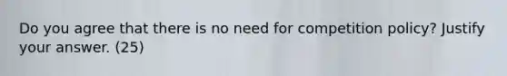 Do you agree that there is no need for competition policy? Justify your answer. (25)