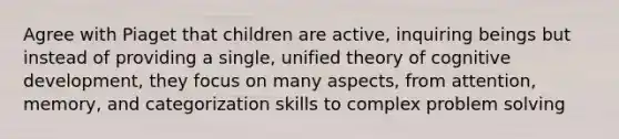 Agree with Piaget that children are active, inquiring beings but instead of providing a single, unified theory of cognitive development, they focus on many aspects, from attention, memory, and categorization skills to complex problem solving