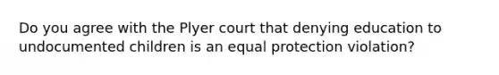 Do you agree with the Plyer court that denying education to undocumented children is an equal protection violation?