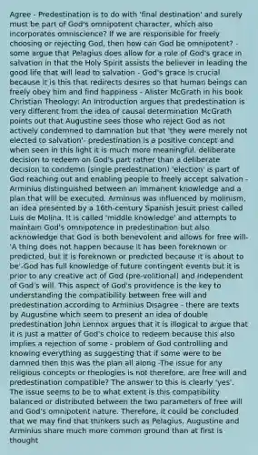 Agree - Predestination is to do with 'final destination' and surely must be part of God's omnipotent character, which also incorporates omniscience? If we are responsible for freely choosing or rejecting God, then how can God be omnipotent? - some argue that Pelagius does allow for a role of God's grace in salvation in that the Holy Spirit assists the believer in leading the good life that will lead to salvation - God's grace is crucial because it is this that redirects desires so that human beings can freely obey him and find happiness - Alister McGrath in his book Christian Theology: An Introduction argues that predestination is very different from the idea of causal determination McGrath points out that Augustine sees those who reject God as not actively condemned to damnation but that 'they were merely not elected to salvation'- predestination is a positive concept and when seen in this light it is much more meaningful, deliberate decision to redeem on God's part rather than a deliberate decision to condemn (single predestination) 'election' is part of God reaching out and enabling people to freely accept salvation - Arminius distinguished between an immanent knowledge and a plan that will be executed. Arminius was influenced by molinism, an idea presented by a 16th-century Spanish Jesuit priest called Luis de Molina. It is called 'middle knowledge' and attempts to maintain God's omnipotence in predestination but also acknowledge that God is both benevolent and allows for free will- 'A thing does not happen because it has been foreknown or predicted, but it is foreknown or predicted because it is about to be'-God has full knowledge of future contingent events but it is prior to any creative act of God (pre-volitional) and independent of God's will. This aspect of God's providence is the key to understanding the compatibility between free will and predestination according to Arminius Disagree - there are texts by Augustine which seem to present an idea of double predestination John Lennox argues that it is illogical to argue that it is just a matter of God's choice to redeem because this also implies a rejection of some - problem of God controlling and knowing everything as suggesting that if some were to be damned then this was the plan all along -The issue for any religious concepts or theologies is not therefore, are free will and predestination compatible? The answer to this is clearly 'yes'. The issue seems to be to what extent is this compatibility balanced or distributed between the two parameters of free will and God's omnipotent nature. Therefore, it could be concluded that we may find that thinkers such as Pelagius, Augustine and Arminius share much more common ground than at first is thought