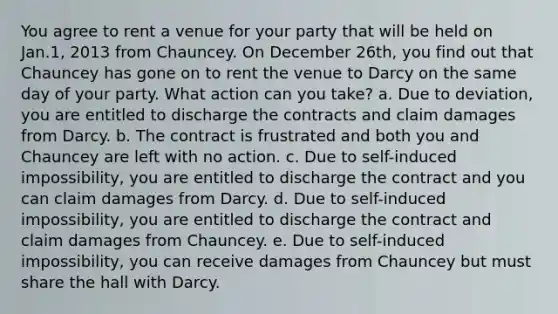 You agree to rent a venue for your party that will be held on Jan.1, 2013 from Chauncey. On December 26th, you find out that Chauncey has gone on to rent the venue to Darcy on the same day of your party. What action can you take? a. Due to deviation, you are entitled to discharge the contracts and claim damages from Darcy. b. The contract is frustrated and both you and Chauncey are left with no action. c. Due to self-induced impossibility, you are entitled to discharge the contract and you can claim damages from Darcy. d. Due to self-induced impossibility, you are entitled to discharge the contract and claim damages from Chauncey. e. Due to self-induced impossibility, you can receive damages from Chauncey but must share the hall with Darcy.