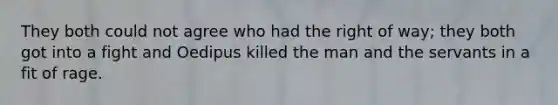 They both could not agree who had the right of way; they both got into a fight and Oedipus killed the man and the servants in a fit of rage.