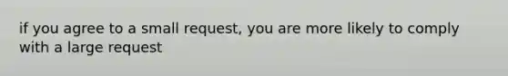if you agree to a small request, you are more likely to comply with a large request
