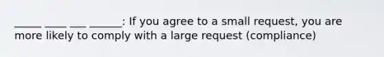 _____ ____ ___ ______: If you agree to a small request, you are more likely to comply with a large request (compliance)