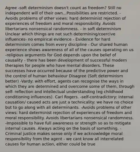 Agree -soft determinism doesn't count as freedom? Still no independent will of their own...Possibilities are restricted. - Avoids problems of other views: hard determinist rejection of experiences of freedom and moral responsibility. Avoids libertarians nonsensical randomness. - in soft determinism Unclear which things are not such determining/coercive influences- no empirical evidence - Evidence for hard determinism comes from every discipline - Our shared human experience shows awareness of all of the causes operating on us -religious arguments for God depends upon the belief of causality - there has been development of successful modern therapies for people who have mental disorders. These successes have occurred because of the predictive power and the control of human behaviour Disagree (Soft determinism better) -Vardy: with effort, agents can recognise the ways in which they are determined and overcome some of them, through self- reflection and intellectual understanding (eg childhood conditioning influences). Carl Rogers. -self-contradictory: internal causation/ caused acts are just a technicality: we have no choice but to go along with all determinants. -Avoids problems of other views: hard determinist rejection of experiences of freedom and moral responsibility. Avoids libertarians nonsensical randomness. -Impossible to have full awareness or strength so as to mitigate internal causes. Always acting on the basis of something. - Criminal justice makes sense only if we acknowledge moral responsibility from the agent - we cant know all interrelated causes for human action, either could be true