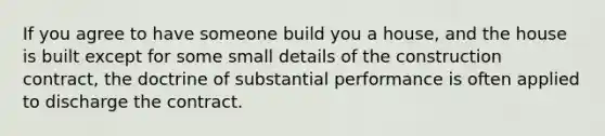 If you agree to have someone build you a house, and the house is built except for some small details of the construction contract, the doctrine of substantial performance is often applied to discharge the contract.