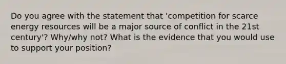 Do you agree with the statement that 'competition for scarce energy resources will be a major source of conflict in the 21st century'? Why/why not? What is the evidence that you would use to support your position?