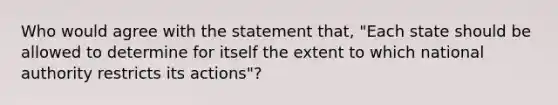 Who would agree with the statement that, "Each state should be allowed to determine for itself the extent to which national authority restricts its actions"?