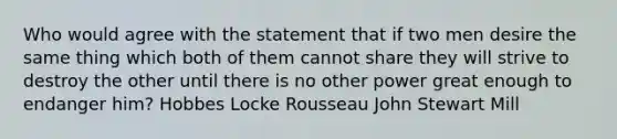 Who would agree with the statement that if two men desire the same thing which both of them cannot share they will strive to destroy the other until there is no other power great enough to endanger him? Hobbes Locke Rousseau John Stewart Mill