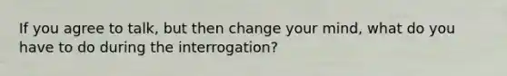 If you agree to talk, but then change your mind, what do you have to do during the interrogation?